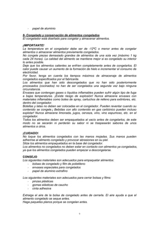9
- papel de aluminio
8- Congelado y conservación de alimentos congelados
El congelador está diseñado para congelar y almacenar alimentos.
¡IMPORTANTE!
La temperatura en el congelador debe ser de -12ºC o menor antes de congelar
alimentos o almacenar alimentos previamente congelados.
No congele piezas demasiado grandes de alimentos de una sola vez (máximo 1 kg
cada 24 horas). La calidad del alimento se mantiene mejor si es congelado su interior
lo antes posible.
Deje que los alimentos calientes se enfríen completamente antes de congelarlos. El
calor puede causar un aumento de la formación de hielo e incrementar el consumo de
electricidad.
Por favor, tenga en cuenta los tiempos máximos de almacenaje de alimentos
congelados especificados por el fabricante.
Los alimentos que han sido descongelados que no han sido posteriormente
procesados (cocinados) no han de ser congelados una segunda vez bajo ninguna
circunstancia.
Envases que contengan gases o líquidos inflamables pueden sufrir algún tipo de fuga
a bajas temperaturas. ¡Existe riesgo de explosión! Nunca almacene envases con
materiales inflamables como botes de spray, cartuchos de relleno para extintores, etc.
dentro del congelador.
Botellas y latas no deben ser colocadas en el congelador. Pueden reventar cuando su
contenido se congele.¡ Bebidas con alto contenido en gas carbónico pueden incluso
explotar! Nunca almacene limonada, jugos, cerveza, vino, vino espumoso, etc. en el
congelador.
Todos los alimentos deben ser empaquetados al vacío antes de congelarlos, de este
modo no se secarán ni perderán su sabor ni se traspasarán sabores de unos
alimentos a otros.
¡CUIDADO!
No toque los alimentos congelados con las manos mojadas. Sus manos pueden
adherirse al alimento congelado y provocar abrasiones en su piel.
Sitúe los alimentos empaquetados en la base del congelador.
Los alimentos no congelados no deben estar en contacto con alimentos ya congelados,
ya que los alimentos congelados pueden empezar a descongelarse.
CONSEJO
Los siguientes materiales son adecuados para empaquetar alimentos:
- bolsas de congelado y film de polietileno
- envases especiales para congelados
- papel de aluminio extrafino
Los siguientes materiales son adecuados para cerrar bolsas y films:
- pinzas plásticas
- gomas elásticas de caucho
- cinta adhesiva
Extraiga el aire de la bolsa de congelado antes de cerrarla. El aire ayuda a que el
alimento congelado se seque antes.
Haga paquetes planos porque se congelan antes.
 