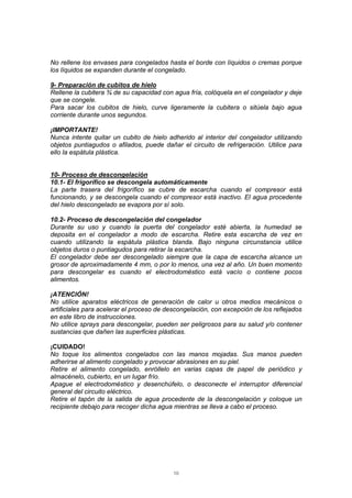 10
No rellene los envases para congelados hasta el borde con líquidos o cremas porque
los líquidos se expanden durante el congelado.
9- Preparación de cubitos de hielo
Rellene la cubitera ¾ de su capacidad con agua fría, colóquela en el congelador y deje
que se congele.
Para sacar los cubitos de hielo, curve ligeramente la cubitera o sitúela bajo agua
corriente durante unos segundos.
¡IMPORTANTE!
Nunca intente quitar un cubito de hielo adherido al interior del congelador utilizando
objetos puntiagudos o afilados, puede dañar el circuito de refrigeración. Utilice para
ello la espátula plástica.
10- Proceso de descongelación
10.1- El frigorífico se descongela automáticamente
La parte trasera del frigorífico se cubre de escarcha cuando el compresor está
funcionando, y se descongela cuando el compresor está inactivo. El agua procedente
del hielo descongelado se evapora por sí solo.
10.2- Proceso de descongelación del congelador
Durante su uso y cuando la puerta del congelador esté abierta, la humedad se
deposita en el congelador a modo de escarcha. Retire esta escarcha de vez en
cuando utilizando la espátula plástica blanda. Bajo ninguna circunstancia utilice
objetos duros o puntiagudos para retirar la escarcha.
El congelador debe ser descongelado siempre que la capa de escarcha alcance un
grosor de aproximadamente 4 mm, o por lo menos, una vez al año. Un buen momento
para descongelar es cuando el electrodoméstico está vacío o contiene pocos
alimentos.
¡ATENCIÓN!
No utilice aparatos eléctricos de generación de calor u otros medios mecánicos o
artificiales para acelerar el proceso de descongelación, con excepción de los reflejados
en este libro de instrucciones.
No utilice sprays para descongelar, pueden ser peligrosos para su salud y/o contener
sustancias que dañen las superficies plásticas.
¡CUIDADO!
No toque los alimentos congelados con las manos mojadas. Sus manos pueden
adherirse al alimento congelado y provocar abrasiones en su piel.
Retire el alimento congelado, enróllelo en varias capas de papel de periódico y
almacénelo, cubierto, en un lugar frío.
Apague el electrodoméstico y desenchúfelo, o desconecte el interruptor diferencial
general del circuito eléctrico.
Retire el tapón de la salida de agua procedente de la descongelación y coloque un
recipiente debajo para recoger dicha agua mientras se lleva a cabo el proceso.
 