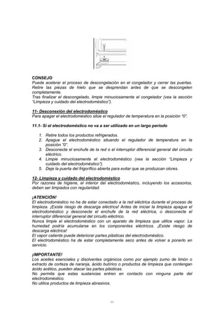 11
CONSEJO
Puede acelerar el proceso de descongelación en el congelador y cerrar las puertas.
Retire las piezas de hielo que se desprendan antes de que se descongelen
completamente.
Tras finalizar el descongelado, limpie minuciosamente el congelador (vea la sección
“Limpieza y cuidado del electrodoméstico”).
11- Desconexión del electrodoméstico
Para apagar el electrodoméstico sitúe el regulador de temperatura en la posición “0”.
11.1- Si el electrodoméstico no va a ser utilizado en un largo período
1. Retire todos los productos refrigerados.
2. Apague el electrodoméstico situando el regulador de temperatura en la
posición “0”.
3. Desconecte el enchufe de la red o el interruptor diferencial general del circuito
eléctrico.
4. Limpie minuciosamente el electrodoméstico (vea la sección “Limpieza y
cuidado del electrodoméstico”).
5. Deje la puerta del frigorífico abierta para evitar que se produzcan olores.
12- Limpieza y cuidado del electrodoméstico
Por razones de higiene, el interior del electrodoméstico, incluyendo los accesorios,
deben ser limpiados con regularidad.
¡ATENCIÓN!
El electrodoméstico no ha de estar conectado a la red eléctrica durante el proceso de
limpieza. ¡Existe riesgo de descarga eléctrica! Antes de iniciar la limpieza apague el
electrodoméstico y desconecte el enchufe de la red eléctrica, o desconecte el
interruptor diferencial general del circuito eléctrico.
Nunca limpie el electrodoméstico con un aparato de limpieza que utilice vapor. La
humedad podría acumularse en los componentes eléctricos. ¡Existe riesgo de
descarga eléctrica!
El vapor caliente puede deteriorar partes plásticas del electrodoméstico.
El electrodoméstico ha de estar completamente seco antes de volver a ponerlo en
servicio.
¡IMPORTANTE!
Los aceites esenciales y disolventes orgánicos como por ejemplo zumo de limón o
extracto de corteza de naranja, ácido butírico o productos de limpieza que contengan
ácido acético, pueden atacar las partes plásticas.
No permita que estas sustancias entren en contacto con ninguna parte del
electrodoméstico.
No utilice productos de limpieza abrasivos.
 