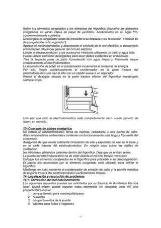 12
Retire los alimentos congelados y los alimentos del frigorífico. Envuelva los alimentos
congelados en varias capas de papel de periódico. Almacénelos en un lugar frío,
convenientemente cubiertos.
Descongele el congelador antes de proceder a su limpieza (vea la sección “Proceso de
descongelación del congelador”).
Apague el electrodoméstico y desconecte el enchufe de la red eléctrica, o desconecte
el interruptor diferencial general del circuito eléctrico.
Limpie el electrodoméstico y los accesorios interiores utilizando un paño y agua tibia.
Puede utilizar asimismo detergentes para lavar platos existentes en el mercado.
Tras la limpieza pase un paño humedecido con agua limpia y finalmente seque
completamente el electrodoméstico.
La acumulación de polvo en el condensador incrementa el consumo de energía.
Por ello, limpie cuidadosamente el condensador en la parte trasera del
electrodoméstico una vez al año con un cepillo suave o un aspirador.
Revise el desagüe situado en la parte trasera interior del frigorífico manténgalo
siempre limpio.
Una vez que todo el electrodoméstico esté completamente seco puede ponerlo de
nuevo en servicio.
13- Consejos de ahorro energético
No instale el electrodoméstico cerca de cocinas, radiadores u otra fuente de calor.
Altas temperaturas ambientales conllevan un funcionamiento más largo y frecuente del
compresor.
Asegúrese de que existe suficiente circulación de aire y expulsión de aire en la base y
en la parte trasera del electrodoméstico. En ningún caso cubra las rejillas de
ventilación.
No introduzca alimentos calientes dentro del frigorífico. Deje que se enfríen antes.
La puerta del electrodoméstico ha de estar abierta el mínimo tiempo necesario.
Coloque los alimentos congelados en el frigorífico para proceder a su descongelación.
El propio frío acumulado por el alimento congelado será utilizado para enfriar el
frigorífico.
Mantenga en todo momento el condensador de emisión de calor y la parrilla metálica
de la parte trasera del electrodoméstico perfectamente limpios.
14- Localización y resolución de problemas
14.1- Corrección de mal funcionamiento
Los siguientes repuestos pueden ser solicitados por su Servicio de Asistencia Técnica
local. Usted mismo puede reponer estos elementos sin necesitar para ello una
preparación especial:
1. compartimento para mantequilla/queso
2. hueveras
3. compartimentos de la puerta
4. cajones para frutas y vegetales
 