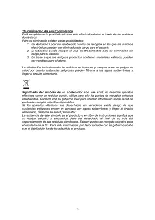 15
18- Eliminación del electrodoméstico
Está completamente prohibido eliminar este electrodoméstico a través de los residuos
domésticos.
Para su eliminación existen varias posibilidades:
1. Su Autoridad Local ha establecido puntos de recogida en los que los residuos
electrónicos pueden ser eliminados sin cargo para el usuario.
2. El fabricante puede recoger el viejo electrodoméstico para su eliminación sin
cargo para el usuario.
3. En base a que los antiguos productos contienen materiales valiosos, pueden
ser vendidos para chatarra.
La eliminación indiscriminada de residuos en bosques y campos pone en peligro su
salud por cuanto sustancias peligrosas pueden filtrarse a las aguas subterráneas y
llegar al circuito alimentario.
Significado del símbolo de un contenedor con una cruz: no deseche aparatos
eléctricos como un residuo común, utilice para ello los puntos de recogida selectiva
establecidos. Contacte con su gobierno local para solicitar información sobre la red de
puntos de recogida selectiva disponibles.
Si los aparatos eléctricos son desechados en vertederos existe riesgo de que
sustancias peligrosas entren en contacto con aguas subterráneas y llegar al circuito
alimentario, dañando su salud y bienestar.
La existencia de este símbolo en el producto o en libro de instrucciones significa que
su equipo eléctrico y electrónico debe ser desechado al final de su vida útil
separadamente de sus residuos domésticos. Existen puntos de recogida selectiva para
el reciclado en la UE. Para más información, por favor contacte con su gobierno local o
con el distribuidor donde ha adquirido el producto.
 