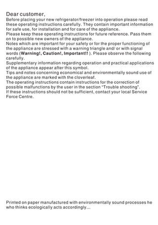 Dear customer,
Before placing your new refrigerator/freezer into operation please read
these operating instructions carefully. They contain important information
for safe use, for installation and for care of the appliance.
Please keep these operating instructions for future reference. Pass them
on to possible new owners of the appliance.
Notes which are important for your safety or for the proper functioning of
the appliance are stressed with a warning triangle and/ or with signal
words (Warning!, Caution!, Important!! ). Please observe the following
carefully.
Supplementary information regarding operation and practical applications
of the appliance appear after this symbol.
Tips and notes concerning economical and environmentally sound use of
the appliance are marked with the cloverleaf.
The operating instructions contain instructions for the correction of
possible malfunctions by the user in the section “Trouble shooting”.
If these instructions should not be sufficient, contact your local Service
Force Centre.
Printed on paper manufactured with environmentally sound processes he
who thinks ecologically acts accordingly...
 