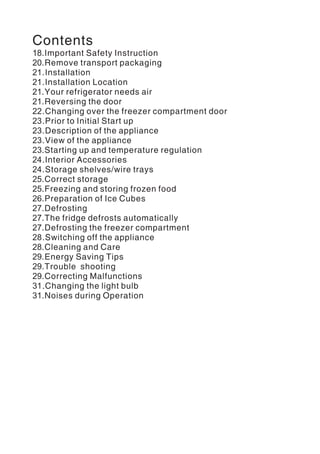 Contents
18.Important Safety Instruction
20.Remove transport packaging
21.Installation
21.Installation Location
21.Your refrigerator needs air
21.Reversing the door
22.Changing over the freezer compartment door
23.Prior to Initial Start up
23.Description of the appliance
23.View of the appliance
23.Starting up and temperature regulation
24.Interior Accessories
24.Storage shelves/wire trays
25.Correct storage
25.Freezing and storing frozen food
26.Preparation of Ice Cubes
27.Defrosting
27.The fridge defrosts automatically
27.Defrosting the freezer compartment
28.Switching off the appliance
28.Cleaning and Care
29.Energy Saving Tips
29.Trouble shooting
29.Correcting Malfunctions
31.Changing the light bulb
31.Noises during Operation
 