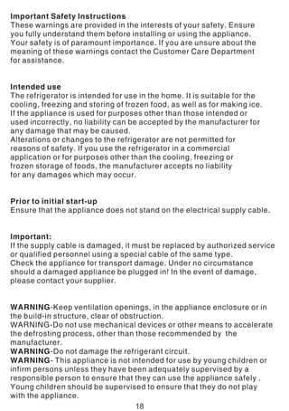 Important Safety Instructions
These warnings are provided in the interests of your safety. Ensure
you fully understand them before installing or using the appliance.
Your safety is of paramount importance. If you are unsure about the
meaning of these warnings contact the Customer Care Department
for assistance.
Intended use
The refrigerator is intended for use in the home. It is suitable for the
cooling, freezing and storing of frozen food, as well as for making ice.
If the appliance is used for purposes other than those intended or
used incorrectly, no liability can be accepted by the manufacturer for
any damage that may be caused.
Alterations or changes to the refrigerator are not permitted for
reasons of safety. If you use the refrigerator in a commercial
application or for purposes other than the cooling, freezing or
frozen storage of foods, the manufacturer accepts no liability
for any damages which may occur.
Prior to initial start-up
Ensure that the appliance does not stand on the electrical supply cable.
Important:
If the supply cable is damaged, it must be replaced by authorized service
or qualified personnel using a special cable of the same type.
Check the appliance for transport damage. Under no circumstance
should a damaged appliance be plugged in! In the event of damage,
please contact your supplier.
WARNING-Keep ventilation openings, in the appliance enclosure or in
the build-in structure, clear of obstruction.
WARNING-Do not use mechanical devices or other means to accelerate
the defrosting process, other than those recommended by the
manufacturer.
WARNING-Do not damage the refrigerant circuit.
WARNING- This appliance is not intended for use by young children or
infirm persons unless they have been adequately supervised by a
responsible person to ensure that they can use the appliance safely .
Young children should be supervised to ensure that they do not play
with the appliance.
18
 