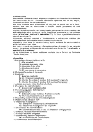 1
Estimado cliente,
Previamente a instalar su nuevo refrigerador/congelador por favor lea cuidadosamente
las instrucciones de uso. Contienen información importante para un uso seguro,
instalación y cuidado del electrodoméstico.
Por favor, conserve estas instrucciones de uso para un posible uso en el futuro.
Ofrezca este libro de instrucciones a posibles futuros propietarios de este
electrodoméstico.
Algunos detalles importantes para su seguridad o para el adecuado funcionamiento del
electrodoméstico están resaltados con un triángulo de advertencia y/o con palabras
clave (¡ATENCION!, ¡CUIDADO!, ¡IMPORTANTE!). Por favor, siga cuidadosamente lo
descrito a continuación.
Información adicional referente a funcionamiento y aplicaciones prácticas del
electrodoméstico son reflejadas junto con la simbología descrita.
Consejos y notas sobre un uso económico y sonido ambiente del electrodoméstico
están marcados con un trébol.
Las instrucciones de uso contienen información relativa a la resolución por parte del
usuario de posibles problemas del electrodoméstico en la sección “Localización y
resolución de problemas”.
Si las instrucciones no fueran suficientes, contacte con el Servicio de Asistencia
Técnica de su zona.
Contenidos
1- Instrucciones de seguridad importantes
1.1- Uso apropiado
1.2- Antes de la conexión inicial
1.3- Seguridad de los niños
1.4- Funcionamiento diario
1.5- En caso de mal funcionamiento
2- Retirada del embalaje de transporte
3- Instalación
3.1- Lugar de instalación
3.2- Su refrigerador necesita aire
3.3- Cambio del sentido de apertura de la puerta del refrigerador
3.4- Cambio del sentido de apertura de la puerta del congelador
4- Antes de la conexión inicial del electrodoméstico
5- Descripción del electrodoméstico
5.1- Esquema del electrodoméstico
6- Conexión y regulación de temperatura
7- Accesorios interiores
7.1- Estantes/bandejas metálicas de almacenamiento
7.2- Correcto almacenamiento de alimentos
8- Congelado y conservación de alimentos congelados
9- Preparación de cubitos de hielo
10- Proceso de descongelación
10.1- El frigorífico se descongela automáticamente
10.2- Proceso de descongelación del congelador
11- Desconexión del electrodoméstico
11.1- Si el electrodoméstico no va a ser utilizado en un largo período
12- Limpieza y cuidado del electrodoméstico
13- Consejos de ahorro energético
14- Localización y resolución de problemas
14.1- Corrección de mal funcionamiento
15- Sustitución de la bombilla interior
 