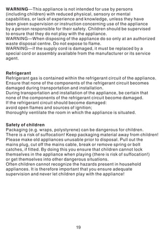 WARNING—This appliance is not intended for use by persons
(including children) with reduced physical, sensory or mental
capabilities, or lack of experience and knowledge, unless they have
been given supervision or instruction concerning use of the appliance
by a person responsible for their safety. Children should be supervised
to ensure that they do not play with the appliance.
WARNING—When disposing of the appliance do so only at an authorized
waste disposal centre. Do not expose to flame.
WARNING—if the supply cord is damaged, it must be replaced by a
special cord or assembly available from the manufacturer or its service
agent.
Refrigerant
Refrigerant gas is contained within the refrigerant circuit of the appliance.
Ensure that none of the components of the refrigerant circuit becomes
damaged during transportation and installation.
During transportation and installation of the appliance, be certain that
none of the components of the refrigerant circuit become damaged.
If the refrigerant circuit should become damaged:
avoid open flames and sources of ignition;
thoroughly ventilate the room in which the appliance is situated.
Safety of children
Packaging (e.g. wraps, polystyrene) can be dangerous for children.
There is a risk of suffocation! Keep packaging material away from children!
Please make old appliances unusable prior to disposal. Pull out the
mains plug, cut off the mains cable, break or remove spring or bolt
catches, if fitted. By doing this you ensure that children cannot lock
themselves in the appliance when playing (there is risk of suffocation!)
or get themselves into other dangerous situations.
Often children cannot recognize the hazards present in household
appliances. It is therefore important that you ensure adequate
supervision and never let children play with the appliance!
19
 
