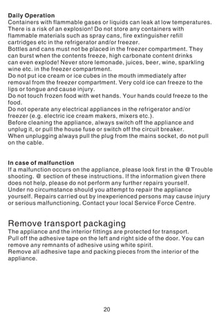 Daily Operation
Containers with flammable gases or liquids can leak at low temperatures.
There is a risk of an explosion! Do not store any containers with
flammable materials such as spray cans, fire extinguisher refill
cartridges etc in the refrigerator and/or freezer.
Bottles and cans must not be placed in the freezer compartment. They
can burst when the contents freeze, high carbonate content drinks
can even explode! Never store lemonade, juices, beer, wine, sparkling
wine etc. in the freezer compartment.
Do not put ice cream or ice cubes in the mouth immediately after
removal from the freezer compartment. Very cold ice can freeze to the
lips or tongue and cause injury.
Do not touch frozen food with wet hands. Your hands could freeze to the
food.
Do not operate any electrical appliances in the refrigerator and/or
freezer (e.g. electric ice cream makers, mixers etc.).
Before cleaning the appliance, always switch off the appliance and
unplug it, or pull the house fuse or switch off the circuit breaker.
When unplugging always pull the plug from the mains socket, do not pull
on the cable.
In case of malfunction
If a malfunction occurs on the appliance, please look first in the @Trouble
shooting. @ section of these instructions. If the information given there
does not help, please do not perform any further repairs yourself.
Under no circumstance should you attempt to repair the appliance
yourself. Repairs carried out by inexperienced persons may cause injury
or serious malfunctioning. Contact your local Service Force Centre.
Remove transport packaging
The appliance and the interior fittings are protected for transport.
Pull off the adhesive tape on the left and right side of the door. You can
remove any remnants of adhesive using white spirit.
Remove all adhesive tape and packing pieces from the interior of the
appliance.
20
 
