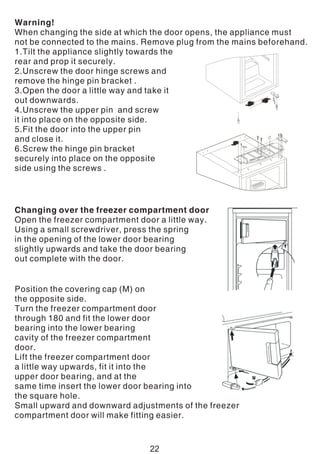 Warning!
When changing the side at which the door opens, the appliance must
not be connected to the mains. Remove plug from the mains beforehand.
1.Tilt the appliance slightly towards the
rear and prop it securely.
2.Unscrew the door hinge screws and
remove the hinge pin bracket .
3.Open the door a little way and take it
out downwards.
4.Unscrew the upper pin and screw
it into place on the opposite side.
5.Fit the door into the upper pin
and close it.
6.Screw the hinge pin bracket
securely into place on the opposite
side using the screws .
Changing over the freezer compartment door
Open the freezer compartment door a little way.
Using a small screwdriver, press the spring
in the opening of the lower door bearing
slightly upwards and take the door bearing
out complete with the door.
Position the covering cap (M) on
the opposite side.
Turn the freezer compartment door
through 180 and fit the lower door
bearing into the lower bearing
cavity of the freezer compartment
door.
Lift the freezer compartment door
a little way upwards, fit it into the
upper door bearing, and at the
same time insert the lower door bearing into
the square hole.
Small upward and downward adjustments of the freezer
compartment door will make fitting easier.
22
 