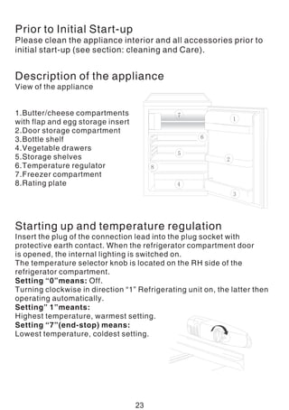 Prior to Initial Start-up
Please clean the appliance interior and all accessories prior to
initial start-up (see section: cleaning and Care).
Description of the appliance
View of the appliance
1.Butter/cheese compartments
with flap and egg storage insert
2.Door storage compartment
3.Bottle shelf
4.Vegetable drawers
5.Storage shelves
6.Temperature regulator
7.Freezer compartment
8.Rating plate
Starting up and temperature regulation
Insert the plug of the connection lead into the plug socket with
protective earth contact. When the refrigerator compartment door
is opened, the internal lighting is switched on.
The temperature selector knob is located on the RH side of the
refrigerator compartment.
Setting “0”means: Off.
Turning clockwise in direction “1” Refrigerating unit on, the latter then
operating automatically.
Setting” 1”meants:
Highest temperature, warmest setting.
Setting “7”(end-stop) means:
Lowest temperature, coldest setting.
23
 