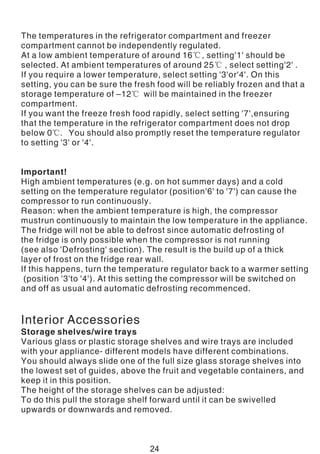 The temperatures in the refrigerator compartment and freezer
compartment cannot be independently regulated.
At a low ambient temperature of around 16℃, setting'1' should be
selected. At ambient temperatures of around 25℃ , select setting'2' .
If you require a lower temperature, select setting '3'or'4'. On this
setting, you can be sure the fresh food will be reliably frozen and that a
storage temperature of –12℃ will be maintained in the freezer
compartment.
If you want the freeze fresh food rapidly, select setting '7',ensuring
that the temperature in the refrigerator compartment does not drop
below 0℃. You should also promptly reset the temperature regulator
to setting '3' or '4'.
Important!
High ambient temperatures (e.g. on hot summer days) and a cold
setting on the temperature regulator (position'6' to '7') can cause the
compressor to run continuously.
Reason: when the ambient temperature is high, the compressor
mustrun continuously to maintain the low temperature in the appliance.
The fridge will not be able to defrost since automatic defrosting of
the fridge is only possible when the compressor is not running
(see also 'Defrosting' section). The result is the build up of a thick
layer of frost on the fridge rear wall.
If this happens, turn the temperature regulator back to a warmer setting
(position '3'to '4'). At this setting the compressor will be switched on
and off as usual and automatic defrosting recommenced.
Interior Accessories
Storage shelves/wire trays
Various glass or plastic storage shelves and wire trays are included
with your appliance- different models have different combinations.
You should always slide one of the full size glass storage shelves into
the lowest set of guides, above the fruit and vegetable containers, and
keep it in this position.
The height of the storage shelves can be adjusted:
To do this pull the storage shelf forward until it can be swivelled
upwards or downwards and removed.
24
 