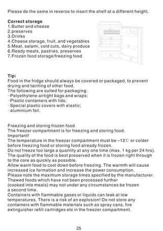 Please do the same in reverse to insert the shelf at a different height.
Correct storage
1.Butter and cheese
2.preserves
3.Drinks
4.Cheese storage, fruit, and vegetables
5.Meat, salami, cold cuts, dairy produce
6.Ready meals, pastries, preserves
7.Frozen food storage/freezing food
Tip:
Food in the fridge should always be covered or packaged, to prevent
drying and tainting of other food.
The following are suited for packaging:
-Polyethylene airtight bags and wraps;
-Plastic containers with lids;
-Special plastic covers with elastic;
-aluminium foil.
Freezing and storing frozen food
The freezer compartment is for freezing and storing food.
Important!
The temperature in the freezer compartment must be –12℃ or colder
before freezing food or storing food already frozen.
Do not freeze too large a quantity at any one time (max. 1 kg per 24 hrs).
The quality of the food is best preserved when it is frozen right through
to the core as quickly as possible.
Allow warm food to cool down before freezing. The warmth will cause
increased ice formation and increase the power consumption.
Please note the maximum storage times specified by the manufacturer.
Thawed foods which have not been processed further
(cooked into meals) may not under any circumstances be frozen
a second time.
Containers with flammable gases or liquids can leak at low
temperatures. There is a risk of an explosion! Do not store any
containers with flammable materials such as spray cans, fire
extinguisher refill cartridges etc in the freezer compartment.
25
 