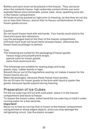 Bottles and cans must not be placed in the freezer. They can burst
when the contents freeze, high carbonate content drinks can even
explode! Never store lemonade, juices, beer, wine, sparkling wine etc.
in the freezer compartment.
All foods must be packed air tight prior to freezing, so that they do not dry
out or lose their flavour, and so that no flavour contamination of other
frozen goods occurs.
Caution!
Do not touch frozen food with wet hands. Your hands could stick to the
food and cause skin abrasions.
Lay the packaged food on the floor of the freezer compartment.
Unfrozen food must not touch items already frozen, otherwise the
frozen food could begin to defrost.
Tips:
The following are suited for the packaging of frozen goods:
freezer bags and polyethylene wraps;
special cans for frozen goods;
extra-thick aluminium foil.
The followings are suitable for sealing bags and wrap:
plastic clips, rubber bands or tape.
Smooth the air out of the bag before sealing; air makes it easier for the
frozen food to dry out.
Make flat packages, because these freeze more quickly.
Do not fill cans for frozen goods to the brim with liquid or paste-like
goods, because liquids expand during freezing.
Preparation of Ice Cubes
Fill the ice cube tray 3/4 full with cold water, place it in the freezer
compartment and leave to freeze.
To loosen the frozen cubes, either bend the ice cube tray or hold it under
running water for a few seconds.
Important!
Never try to free an ice tray that is frozen to the freezer compartment
using pointed or sharp edged objects, since you may damage the
refrigerating circuit. Use the plastic scraper.
26
 