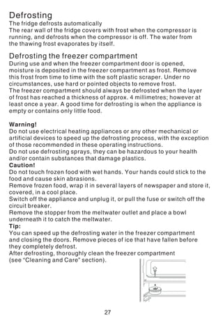Defrosting
The fridge defrosts automatically
The rear wall of the fridge covers with frost when the compressor is
running, and defrosts when the compressor is off. The water from
the thawing frost evaporates by itself.
Defrosting the freezer compartment
During use and when the freezer compartment door is opened,
moisture is deposited in the freezer compartment as frost. Remove
this frost from time to time with the soft plastic scraper. Under no
circumstances, use hard or pointed objects to remove frost.
The freezer compartment should always be defrosted when the layer
of frost has reached a thickness of approx. 4 millimetres; however at
least once a year. A good time for defrosting is when the appliance is
empty or contains only little food.
Warning!
Do not use electrical heating appliances or any other mechanical or
artificial devices to speed up the defrosting process, with the exception
of those recommended in these operating instructions.
Do not use defrosting sprays, they can be hazardous to your health
and/or contain substances that damage plastics.
Caution!
Do not touch frozen food with wet hands. Your hands could stick to the
food and cause skin abrasions.
Remove frozen food, wrap it in several layers of newspaper and store it,
covered, in a cool place.
Switch off the appliance and unplug it, or pull the fuse or switch off the
circuit breaker.
Remove the stopper from the meltwater outlet and place a bowl
underneath it to catch the meltwater.
Tip:
You can speed up the defrosting water in the freezer compartment
and closing the doors. Remove pieces of ice that have fallen before
they completely defrost.
After defrosting, thoroughly clean the freezer compartment
(see “Cleaning and Care” section).
27
 
