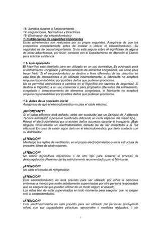 2
16- Sonidos durante el funcionamiento
17- Regulaciones, Normativas y Directrices
18- Eliminación del electrodoméstico
1- Instrucciones de seguridad importantes
Estas advertencias son realizadas por su propia seguridad. Asegúrese de que las
comprende completamente antes de instalar o utilizar el electrodoméstico. Su
seguridad es de crucial importancia. Si no está seguro sobre el significado de alguna
de estas advertencias, por favor, contacte con el Departamento de Atención al Cliente
para solicitar asistencia.
1.1- Uso apropiado
El frigorífico está diseñado para ser utilizado en un uso doméstico. Es adecuado para
el enfriamiento, congelado y almacenamiento de alimentos congelados, así como para
hacer hielo. Si el electrodoméstico se destina a fines diferentes de los descritos en
este libro de instrucciones o es utilizado incorrectamente, el fabricante no aceptará
ninguna responsabilidad por posibles daños que pudieran producirse.
No se permiten alteraciones o cambios en el frigorífico por razones de seguridad. Si
destina el frigorífico a un uso comercial o para propósitos diferentes del enfriamiento,
congelado o almacenamiento de alimentos congelados, el fabricante no aceptará
ninguna responsabilidad por posibles daños que pudieran producirse.
1.2- Antes de la conexión inicial
Asegúrese de que el electrodoméstico no pisa el cable eléctrico.
¡IMPORTANTE!
Si el cable eléctrico está dañado, debe ser sustituido por un Servicio de Asistencia
Técnica autorizado o personal cualificado utilizando un cable especial del mismo tipo.
Revise el electrodoméstico por si existen daños ocurridos durante el transporte. ¡Bajo
ninguna circunstancia un electrodoméstico dañado ha de ser conectado a la red
eléctrica! En caso de existir algún daño en el electrodoméstico, por favor contacte con
su distribuidor.
¡ATENCIÓN!
Mantenga las rejillas de ventilación, en el propio electrodoméstico o en la estructura de
encastre, libres de obstrucciones.
¡ATENCIÓN!
No utilice dispositivos mecánicos o de otro tipo para acelerar el proceso de
descongelación diferentes de los estrictamente recomendados por el fabricante.
¡ATENCIÓN!
No dañe el circuito de refrigeración.
¡ATENCIÓN!
Este electrodoméstico no está previsto para ser utilizado por niños o personas
enfermas a menos que estén debidamente supervisadas por otra persona responsable
que se asegure de que pueden utilizar de un modo seguro el aparato.
Los niños han de estar supervisados en todo momento para asegurar que no juegan
con el electrodoméstico.
¡ATENCIÓN!
Este electrodoméstico no está previsto para ser utilizado por personas (incluyendo
niños) con sus capacidades psíquicas, sensoriales o mentales reducidas, o sin
 