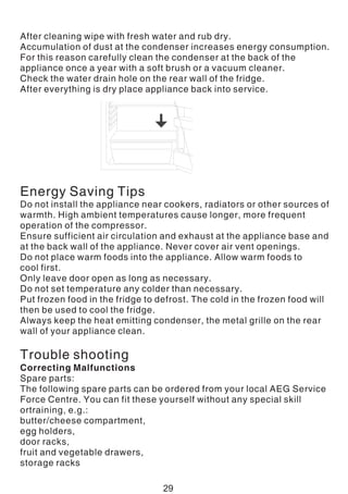 After cleaning wipe with fresh water and rub dry.
Accumulation of dust at the condenser increases energy consumption.
For this reason carefully clean the condenser at the back of the
appliance once a year with a soft brush or a vacuum cleaner.
Check the water drain hole on the rear wall of the fridge.
After everything is dry place appliance back into service.
Energy Saving Tips
Do not install the appliance near cookers, radiators or other sources of
warmth. High ambient temperatures cause longer, more frequent
operation of the compressor.
Ensure sufficient air circulation and exhaust at the appliance base and
at the back wall of the appliance. Never cover air vent openings.
Do not place warm foods into the appliance. Allow warm foods to
cool first.
Only leave door open as long as necessary.
Do not set temperature any colder than necessary.
Put frozen food in the fridge to defrost. The cold in the frozen food will
then be used to cool the fridge.
Always keep the heat emitting condenser, the metal grille on the rear
wall of your appliance clean.
Trouble shooting
Correcting Malfunctions
Spare parts:
The following spare parts can be ordered from your local AEG Service
Force Centre. You can fit these yourself without any special skill
ortraining, e.g.:
butter/cheese compartment,
egg holders,
door racks,
fruit and vegetable drawers,
storage racks
29
 