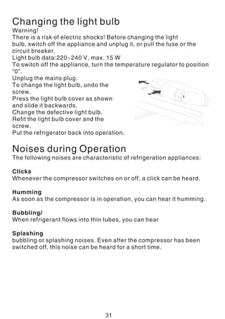 Changing the light bulb
Warning!
There is a risk of electric shocks! Before changing the light
bulb, switch off the appliance and unplug it, or pull the fuse or the
circuit breaker.
Light bulb data:220~240 V, max. 15 W
To switch off the appliance, turn the temperature regulator to position
“0”.
Unplug the mains plug.
To change the light bulb, undo the
screw.
Press the light bulb cover as shown
and slide it backwards.
Change the defective light bulb.
Refit the light bulb cover and the
screw.
Put the refrigerator back into operation.
Noises during Operation
The following noises are characteristic of refrigeration appliances:
Clicks
Whenever the compressor switches on or off, a click can be heard.
Humming
As soon as the compressor is in operation, you can hear it humming.
Bubbling/
When refrigerant flows into thin tubes, you can hear
Splashing
bubbling or splashing noises. Even after the compressor has been
switched off, this noise can be heard for a short time.
31
 