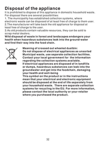 Disposal of the appliance
It is prohibited to dispose of this appliance in domestic household waste.
For disposal there are several possibilities:
1. The municipality has established collection systems, where
electronic waste can be disposed of at least free of charge to them user.
2.The manufacturer will take back the old appliance for disposal at
least free of charge to the user.
3.As old products contain valuable resources, they can be sold to
scrap metal dealers.
Wild disposal of waste in forest and landscapes endangers your
health when hazardous substances leak into the ground-water
and find their way into the food chain.
Meaning of crossed out wheeled dustbin:
Do not dispose of electrical appliances as unsorted
Municipal waste, use separate collection facilities.
Contact your local government for the information
regarding the collection systems available.
If electrical appliances are disposed of in landfills
or dumps, hazardous substances can leak into the
groundwater and get into the foodchain, damaging
your health and well-being
This symbol on the product or in the instructions
mean that your electrical and electronic equipment
should be disposed at the end of life separately from
your household waste. There are separate collection
systems for recycling in the EU. For more information,
please contact the local authority or your retailer
where you purchased the product.
32
 