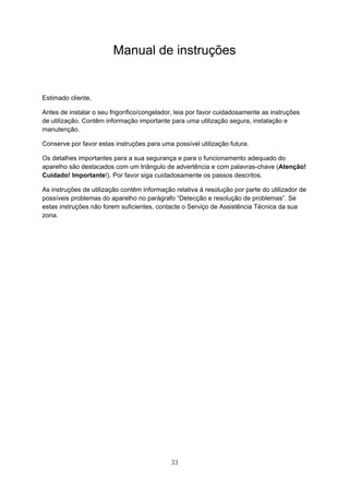 33
Manual de instruções
Estimado cliente,
Antes de instalar o seu frigorífico/congelador, leia por favor cuidadosamente as instruções
de utilização. Contêm informação importante para uma utilização segura, instalação e
manutenção.
Conserve por favor estas instruções para uma possível utilização futura.
Os detalhes importantes para a sua segurança e para o funcionamento adequado do
aparelho são destacados com um triângulo de advertência e com palavras-chave (Atenção!
Cuidado! Importante!). Por favor siga cuidadosamente os passos descritos.
As instruções de utilização contêm informação relativa à resolução por parte do utilizador de
possíveis problemas do aparelho no parágrafo “Detecção e resolução de problemas”. Se
estas instruções não forem suficientes, contacte o Serviço de Assistência Técnica da sua
zona.
 
