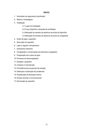 34
ÍNDICE
1. Instruções de segurança importantes
2. Retirar a embalagem
3. Instalação
3.1 Lugar de Instalação
3.2 O seu frigorífico necessita de ventilação
3.3 Alteração do sentido de abertura da porta do frigorífico
3.4 Alteração do sentido de abertura da porta do congelador
4. Antes de ligar o aparelho
5. Descrição do aparelho
6. Ligar e regular a temperatura
7. Acessórios interiores
8. Congelação e conservação de alimentos congelados
9. Preparação dos cubos de gelo
10. Processo de descongelação
11. Desligar o aparelho
12. Limpeza e manutenção
13. Conselhos para poupança de energia
14. Detecção e resolução de problemas
15. Substituição da lâmpada interior
16. Ruídos durante o funcionamento
17. Eliminação do aparelho
 