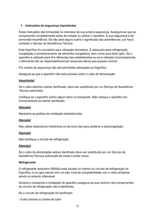 35
1. Instruções de segurança importantes
Estas instruções são fornecidas no interesse da sua própria segurança. Assegure-se que as
compreende completamente antes de instalar ou utilizar o aparelho. A sua segurança é de
primordial importância. Se não está seguro sobre o significado das advertências, por favor,
contacte o Serviço de Assistência Técnica.
Este frigorífico foi concebido para utilização doméstica. É adequado para refrigeração,
congelação e armazenamento de alimentos congelados, bem como para fazer gelo. Se o
aparelho é utilizado para fins diferentes dos estabelecidos ou se é utilizado incorrectamente,
o fabricante não se responsabilizará por possíveis danos que possam ocorrer.
Por razões de segurança não são permitidas alterações ao frigorífico.
Assegure-se que o aparelho não está poisado sobre o cabo de alimentação
Importante!
Se o cabo eléctrico estiver danificado, deve ser substituído por um Serviço de Assistência
Técnica autorizado.
Verifique se o aparelho sofreu algum dano no transporte. Não coloque o aparelho em
funcionamento se estiver danificado.
Atenção!
Mantenha as grelhas de ventilação desobstruídas.
Atenção!
Não utilize dispositivos mecânicos ou de outro tipo para acelerar a descongelação.
Atenção!
Não danifique o circuito de refrigeração.
Atenção!
Se o cabo de alimentação estiver danificado deve ser substituído por um Serviço de
Assistência Técnica autorizado de modo a evitar riscos.
Refrigerante
O refrigerante isobutano (R600a) está situado no interior do circuito de refrigeração do
frigorífico, é um gás natural com um alto nível de compatibilidade com o meio ambiente
sendo no entanto inflamável.
Durante o transporte e instalação do aparelho assegure-se que nenhum dos componentes
do circuito de refrigeração não é danificado.
Se o circuito de refrigeração foi danificado:
- Evite chamas ou fontes de calor
 