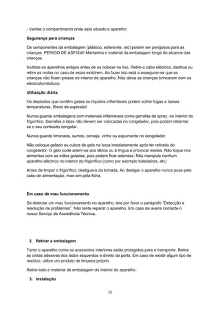 36
- Ventile o compartimento onde está situado o aparelho
Segurança para crianças
Os componentes da embalagem (plástico, esferovite, etc) podem ser perigosos para as
crianças. PERIGO DE ASFIXIA! Mantenha o material da embalagem longe do alcance das
crianças.
Inutilize os aparelhos antigos antes de os colocar no lixo. Retire o cabo eléctrico, destrua ou
retire as molas no caso de estas existirem. Ao fazer isto está a assegurar-se que as
crianças não ficam presas no interior do aparelho. Não deixe as crianças brincarem com os
electrodomésticos.
Utilização diária
Os depósitos que contêm gases ou líquidos inflamáveis podem sofrer fugas a baixas
temperaturas. Risco de explosão!
Nunca guarde embalagens com materiais inflamáveis como garrafas de spray, no interior do
frigorífico. Garrafas e latas não devem ser colocadas no congelador, pois podem rebentar
se o seu conteúdo congelar.
Nunca guarde limonada, sumos, cerveja, vinho ou espumante no congelador.
Não coloque gelado ou cubos de gelo na boca imediatamente após ter retirado do
congelador. O gelo pode aderir-se aos lábios ou à lingua e provocar lesões. Não toque nos
alimentos com as mãos geladas, pois podem ficar aderidas. Não manipule nenhum
aparelho eléctrico no interior do frigorífico (como por exemplo batedeiras, etc)
Antes de limpar o frigorífico, desligue-o da tomada. Ao desligar o aparelho nunca puxe pelo
cabo de alimentação, mas sim pela ficha.
Em caso de mau funcionamento
Se detectar um mau funcionamento no aparelho, leia por favor o parágrafo “Detecção e
resolução de problemas”. Não tente reparar o aparelho. Em caso de avaria contacte o
nosso Serviço de Assistência Técnica.
2. Retirar a embalagem
Tanto o aparelho como os acessórios interiores estão protegidos para o transporte. Retire
as cintas adesivas dos lados esquerdos e direito da porta. Em caso de existir algum tipo de
resíduo, utilize um produto de limpeza próprio.
Retire todo o material de embalagem do interior do aparelho.
3. Instalação
 