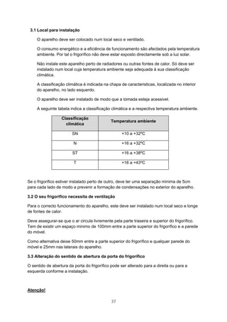 37
3.1 Local para instalação
O aparelho deve ser colocado num local seco e ventilado.
O consumo energético e a eficiência de funcionamento são afectados pela temperatura
ambiente. Por tal o frigorífico não deve estar exposto directamente sob a luz solar.
Não instale este aparelho perto de radiadores ou outras fontes de calor. Só deve ser
instalado num local cuja temperatura ambiente seja adequada à sua classificação
climática.
A classificação climática é indicada na chapa de caracteristicas, localizada no interior
do aparelho, no lado esquerdo.
O aparelho deve ser instalado de modo que a tomada esteja acessivel.
A seguinte tabela indica a classificação climática e a respectiva temperatura ambiente.
Classificação
climática
Temperatura ambiente
SN +10 a +32ºC
N +16 a +32ºC
ST +16 a +38ºC
T +16 a +43ºC
Se o frigorifico estiver instalado perto de outro, deve ter uma separação minima de 5cm
para cada lado de modo a prevenir a formação de condensações no exterior do aparelho.
3.2 O seu frigorifico necessita de ventilação
Para o correcto funcionamento do aparelho, este deve ser instalado num local seco e longe
de fontes de calor.
Deve assegurar-se que o ar circula livremente pela parte traseira e superior do frigorífico.
Tem de existir um espaço minimo de 100mm entre a parte superior do frigorífico e a parede
do móvel.
Como alternativa deixe 50mm entre a parte superior do frigorífico e qualquer parede do
móvel e 25mm nas laterais do aparelho.
3.3 Alteração do sentido de abertura da porta do frigorífico
O sentido de abertura da porta do frigorífico pode ser alterado para a direita ou para a
esquerda conforme a instalação.
Atenção!
 