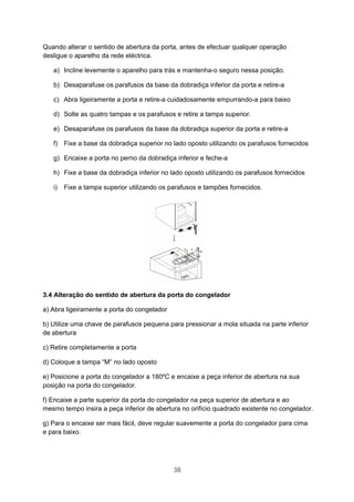 38
Quando alterar o sentido de abertura da porta, antes de efectuar qualquer operação
desligue o aparelho da rede eléctrica.
a) Incline levemente o aparelho para trás e mantenha-o seguro nessa posição.
b) Desaparafuse os parafusos da base da dobradiça inferior da porta e retire-a
c) Abra ligeiramente a porta e retire-a cuidadosamente empurrando-a para baixo
d) Solte as quatro tampas e os parafusos e retire a tampa superior.
e) Desaparafuse os parafusos da base da dobradiça superior da porta e retire-a
f) Fixe a base da dobradiça superior no lado oposto utilizando os parafusos fornecidos
g) Encaixe a porta no perno da dobradiça inferior e feche-a
h) Fixe a base da dobradiça inferior no lado oposto utilizando os parafusos fornecidos
i) Fixe a tampa superior utilizando os parafusos e tampões fornecidos.
3.4 Alteração do sentido de abertura da porta do congelador
a) Abra ligeiramente a porta do congelador
b) Utilize uma chave de parafusos pequena para pressionar a mola situada na parte inferior
de abertura
c) Retire completamente a porta
d) Coloque a tampa “M” no lado oposto
e) Posicione a porta do congelador a 180ºC e encaixe a peça inferior de abertura na sua
posição na porta do congelador.
f) Encaixe a parte superior da porta do congelador na peça superior de abertura e ao
mesmo tempo insira a peça inferior de abertura no orifício quadrado existente no congelador.
g) Para o encaixe ser mais fácil, deve regular suavemente a porta do congelador para cima
e para baixo.
 