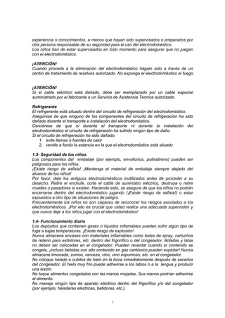 3
experiencia o conocimientos, a menos que hayan sido supervisados o preparados por
otra persona responsable de su seguridad para el uso del electrodoméstico.
Los niños han de estar supervisados en todo momento para asegurar que no juegan
con el electrodoméstico.
¡ATENCIÓN!
Cuando proceda a la eliminación del electrodoméstico hágalo sólo a través de un
centro de tratamiento de residuos autorizado. No exponga el electrodoméstico al fuego.
¡ATENCIÓN!
Si el cable eléctrico está dañado, debe ser reemplazado por un cable especial
suministrado por el fabricante o un Servicio de Asistencia Técnica autorizado.
Refrigerante
El refrigerante está situado dentro del circuito de refrigeración del electrodoméstico.
Asegúrese de que ninguno de los componentes del circuito de refrigeración ha sido
dañado durante el transporte e instalación del electrodoméstico.
Cerciórese de que ni durante el transporte ni durante la instalación del
electrodoméstico el circuito de refrigeración ha sufrido ningún tipo de daño.
Si el circuito de refrigeración ha sido dañado:
1. evite llamas o fuentes de calor
2. ventile a fondo la estancia en la que el electrodoméstico está situado
1.3- Seguridad de los niños
Los componentes del embalaje (por ejemplo, envoltorios, poliestireno) pueden ser
peligrosos para los niños.
¡Existe riesgo de asfixia! ¡Mantenga el material de embalaje siempre alejado del
alcance de los niños!
Por favor, deje los antiguos electrodomésticos inutilizados antes de proceder a su
desecho. Retire el enchufe, corte el cable de suministro eléctrico, destruya o retire
muelles o pasadores si existen. Haciendo esto, se asegura de que los niños no podrán
encerrarse dentro del electrodoméstico jugando (¡Existe riesgo de asfixia!) o estar
expuestos a otro tipo de situaciones de peligro.
Frecuentemente los niños no son capaces de reconocer los riesgos asociados a los
electrodomésticos. ¡Por ello es crucial que usted realice una adecuada supervisión y
que nunca deje a los niños jugar con el electrodoméstico!
1.4- Funcionamiento diario
Los depósitos que contienen gases o líquidos inflamables pueden sufrir algún tipo de
fuga a bajas temperaturas. ¡Existe riesgo de explosión!
Nunca almacene envases con materiales inflamables como botes de spray, cartuchos
de relleno para extintores, etc. dentro del frigorífico o del congelador. Botellas y latas
no deben ser colocadas en el congelador. Pueden reventar cuando el contenido se
congele, ¡incluso bebidas con alto contenido en gas carbónico pueden explotar! Nunca
almacene limonada, zumos, cerveza, vino, vino espumoso, etc. en el congelador.
No coloque helado o cubitos de hielo en la boca inmediatamente después de sacarlos
del congelador. El hielo muy frío puede adherirse a los labios o a la lengua y producir
una lesión.
No toque alimentos congelados con las manos mojadas. Sus manos podrían adherirse
al alimento.
No maneje ningún tipo de aparato eléctrico dentro del frigorífico y/o del congelador
(por ejemplo, heladeras eléctricas, batidoras, etc.).
 