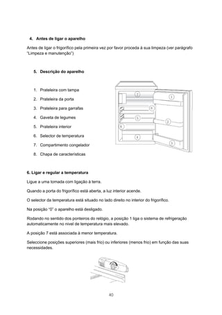 40
4. Antes de ligar o aparelho
Antes de ligar o frigorífico pela primeira vez por favor proceda à sua limpeza (ver parágrafo
“Limpeza e manutenção”)
5. Descrição do aparelho
1. Prateleira com tampa
2. Prateleira da porta
3. Prateleira para garrafas
4. Gaveta de legumes
5. Prateleira interior
6. Selector de temperatura
7. Compartimento congelador
8. Chapa de características
6. Ligar e regular a temperatura
Ligue a uma tomada com ligação à terra.
Quando a porta do frigorífico está aberta, a luz interior acende.
O selector da temperatura está situado no lado direito no interior do frigorífico.
Na posição “0” o aparelho está desligado.
Rodando no sentido dos ponteiros do relógio, a posição 1 liga o sistema de refrigeração
automaticamente no nivel de temperatura mais elevado.
A posição 7 está associada à menor temperatura.
Seleccione posições superiores (mais frio) ou inferiores (menos frio) em função das suas
necessidades.
 