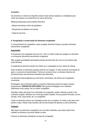 44
Conselho:
Os alimentos no interior do frigorífico devem estar sempre tapados ou embalados para
evitar que sequem ou contaminem os outros alimentos.
Materiais adequados para embalar alimentos:
- Bolsas herméticas e filme de polietileno
- Recipientes de plástico com tampa
- Papel de alumínio
8. Congelação e conservação de alimentos congelados
O compartimento do congelador é para congelar alimentos frescos e guardar alimentos
previamente congelados.
Importante!
A temperatura do congelador deve ser de -12ºC ou inferior antes de congelar os alimentos
ou armazenar alimentos previamente congelados.
Não congele quantidades demasiado grandes de alimentos de uma só vez (máximo 2kg
cada 24horas).
A qualidade do alimento mantém-se melhor se a congelação do seu interior for rápida.
Deixe arrefecer os alimentos quentes antes de os congelar. O calor aumenta a formação de
gelo e o consumo de electricidade. Tenha em conta por favor, os tempos máximos de
armazenamento dos alimentos indicados pelo fabricante.
Os alimentos descongelados que não forem cozinhados, não devem ser congelados
novamente.
Embalagens que contenham gases ou líquidos inflamáveis podem ter fugas a baixas
temperaturas. PERIGO DE EXPLOSÃO! Não guarde embalagens com materiais
inflamáveis como sprays, etc no interior congelador.
Garrafas e latas não devem ser colocadas no congelador, podem rebentar quando o seu
conteúdo congelar. Bebidas com muito gás podem explodir. Nunca guarde limonada, sumos,
cerveja, vinho, espumante, etc, no congelador.
Todos os alimentos devem ser embalados antes de os congelar, de modo a não secar nem
perder o sabor. Deste modo também não há transmissão de sabores a outros alimentos.
Cuidado!
Não toque nos alimentos congelados com as mãos molhadas, pois estas podem ficar
coladas ao alimento e provocar lesões na pele.
Coloque os alimentos embalados na base do congelador.
 
