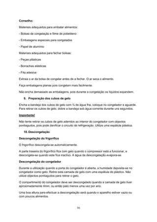 46
Conselho:
Materiais adequados para embalar alimentos:
- Bolsas de congelação e filme de polietileno
- Embalagens especiais para congelados
- Papel de alumínio
Materiais adequados para fechar bolsas:
- Peças plásticas
- Borrachas elásticas
- Fita adesiva
Extraia o ar da bolsa de congelar antes de a fechar. O ar seca o alimento.
Faça embalagens planas pois congelam mais facilmente.
Não encha demasiado as embalagens, pois durante a congelação os líquidos expandem.
9. Preparação dos cubos de gelo
Encha a bandeja dos cubos de gelo com ¾ de água fria, coloque no congelador e aguarde.
Para retirar os cubos de gelo, dobre a bandeja sob água corrente durante uns segundos.
Importante!
Não tente retirar os cubos de gelo aderidos ao interior do congelador com objectos
pontiagudos, pois pode danificar o circuito de refrigeração. Utilize uma espátula plástica.
10. Descongelação
Descongelação do frigorífico
O frigorífico descongela-se automaticamente.
A parte traseira do frigorífico fica com gelo quando o compressor está a funcionar, e
descongela-se quando este fica inactivo. A água da descongelação evapora-se.
Descongelação do congelador
Durante a utilização quando a porta do congelador é aberta, a humidade deposita-se no
congelador como gelo. Retire esta camada de gelo com uma espátula de plástico. Não
utilize objectos pontiagudos para retirar o gelo.
O compartimento do congelador deve ser descongelado quando a camada de gelo tiver
aproximadamente 4mm, ou então pelo menos uma vez por ano.
Uma boa altura para efectuar a descongelação será quando o aparelho estiver vazio ou
com poucos alimentos.
 