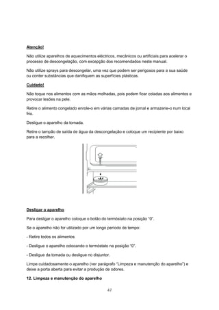 47
Atenção!
Não utilize aparelhos de aquecimentos eléctricos, mecânicos ou artificiais para acelerar o
processo de descongelação, com excepção dos recomendados neste manual.
Não utilize sprays para descongelar, uma vez que podem ser perigosos para a sua saúde
ou conter substâncias que danifiquem as superfícies plásticas.
Cuidado!
Não toque nos alimentos com as mãos molhadas, pois podem ficar coladas aos alimentos e
provocar lesões na pele.
Retire o alimento congelado enrole-o em várias camadas de jornal e armazene-o num local
frio.
Desligue o aparelho da tomada.
Retire o tampão de saída de água da descongelação e coloque um recipiente por baixo
para a recolher.
Desligar o aparelho
Para desligar o aparelho coloque o botão do termóstato na posição “0”.
Se o aparelho não for utilizado por um longo período de tempo:
- Retire todos os alimentos
- Desligue o aparelho colocando o termóstato na posição “0”.
- Desligue da tomada ou desligue no disjuntor.
Limpe cuidadosamente o aparelho (ver parágrafo “Limpeza e manutenção do aparelho”) e
deixe a porta aberta para evitar a produção de odores.
12. Limpeza e manutenção do aparelho
 