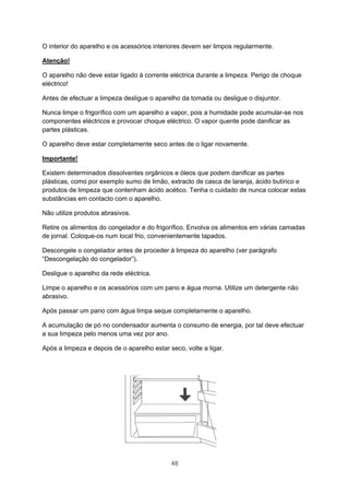 48
O interior do aparelho e os acessórios interiores devem ser limpos regularmente.
Atenção!
O aparelho não deve estar ligado à corrente eléctrica durante a limpeza. Perigo de choque
eléctrico!
Antes de efectuar a limpeza desligue o aparelho da tomada ou desligue o disjuntor.
Nunca limpe o frigorífico com um aparelho a vapor, pois a humidade pode acumular-se nos
componentes eléctricos e provocar choque eléctrico. O vapor quente pode danificar as
partes plásticas.
O aparelho deve estar completamente seco antes de o ligar novamente.
Importante!
Existem determinados dissolventes orgânicos e óleos que podem danificar as partes
plásticas, como por exemplo sumo de limão, extracto de casca de laranja, ácido butírico e
produtos de limpeza que contenham ácido acético. Tenha o cuidado de nunca colocar estas
substâncias em contacto com o aparelho.
Não utilize produtos abrasivos.
Retire os alimentos do congelador e do frigorífico. Envolva os alimentos em várias camadas
de jornal. Coloque-os num local frio, convenientemente tapados.
Descongele o congelador antes de proceder à limpeza do aparelho (ver parágrafo
“Descongelação do congelador”).
Desligue o aparelho da rede eléctrica.
Limpe o aparelho e os acessórios com um pano e água morna. Utilize um detergente não
abrasivo.
Após passar um pano com água limpa seque completamente o aparelho.
A acumulação de pó no condensador aumenta o consumo de energia, por tal deve efectuar
a sua limpeza pelo menos uma vez por ano.
Após a limpeza e depois de o aparelho estar seco, volte a ligar.
 