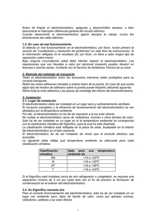 4
Antes de limpiar el electrodoméstico, apáguelo y desenchúfelo siempre, o bien
desconecte el interruptor diferencial general del circuito eléctrico.
Cuando desenchufe el electrodoméstico agarre siempre la clavija, nunca tire
directamente del cable eléctrico.
1.5- En caso de mal funcionamiento
Si detecta un mal funcionamiento en el electrodoméstico, por favor, revise primero la
sección de “Localización y resolución de problemas” en este libro de instrucciones. Si
la información reflejada no le resultase útil, por favor, no lleve a cabo ningún tipo de
reparación usted mismo.
Bajo ninguna circunstancia usted debe intentar reparar el electrodoméstico. Las
reparaciones que son llevadas a cabo por personal inexperto pueden devenir en
lesiones o averías serias. Contacte con el Servicio de Asistencia Técnica de su zona.
2- Retirada del embalaje de transporte
Tanto el electrodoméstico como los accesorios interiores están protegidos para su
correcto transporte.
Retire las cintas adhesivas situadas a ambos lados de la puerta. En caso de que exista
algún tipo de residuo de adhesivo sobre la puerta puede limpiarlo utilizando aguarrás.
Retire toda la cinta adhesiva y las piezas de embalaje del interior del electrodoméstico.
3- Instalación
3.1- Lugar de instalación
El electrodoméstico debe ser instalado en un lugar seco y suficientemente ventilado.
El consumo energético y la eficiencia de funcionamiento del electrodoméstico se ven
afectados por la temperatura ambiente.
Por ello, el electrodoméstico no ha de ser expuesto a la luz solar directa.
No instale el electrodoméstico cerca de radiadores, cocinas u otras fuentes de calor.
Solo ha de ser instalado en un lugar en el la temperatura ambiental se corresponda
con la clasificación climática del frigorífico, para la cual ha sido diseñado.
La clasificación climática está reflejada en la placa de serie, localizable en el interior
del electrodoméstico en el lado izquierdo.
El electrodoméstico ha de ser instalado de modo que el enchufe eléctrico sea
accesible.
La siguiente tabla refleja qué temperatura ambiente es adecuada para cada
clasificación climática:
Clasificación
climática
Apta para una temperatura
ambiente de
SN +10 a +32ºC
N +16 a +32ºC
ST +16 a +38ºC
T +16 a +43ºC
Si el frigorífico está instalado cerca de otro refrigerador o congelador, se requiere una
separación mínima de 5 cm por cada lado con el fin de prevenir la formación de
condensación en el exterior del electrodoméstico.
3.2- Su frigorífico necesita aire
Para el correcto funcionamiento del electrodoméstico, éste ha de ser instalado en un
lugar con ambiente seco, lejos de fuente de calor, como por ejemplo cocinas,
radiadores, calderas y luz solar directa.
 
