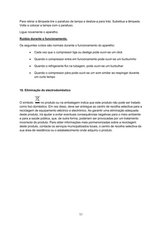 51
Para retirar a lâmpada tire o parafuso da tampa e deslize-a para trás. Substitua a lâmpada.
Volte a colocar a tampa com o parafuso.
Ligue novamente o aparelho.
Ruídos durante o funcionamento.
Os seguintes ruídos são normais durante o funcionamento do aparelho:
• Cada vez que o compressor liga ou desliga pode ouvir-se um click
• Quando o compressor entra em funcionamento pode ouvir-se um burburinho
• Quando o refrigerante flui na tubagem, pode ouvir-se um burbulhar
• Quando o compressor pára pode ouvir-se um som similar ao respingar durante
um curto tempo
16. Eliminação do electrodoméstico
O símbolo no produto ou na embalagem indica que este produto não pode ser tratado
como lixo doméstico. Em vez disso, deve ser entregue ao centro de recolha selectiva para a
reciclagem de equipamento eléctrico e electrónico. Ao garantir uma eliminação adequada
deste produto, irá ajudar a evitar eventuais consequências negativas para o meio ambiente
e para a saúde pública, que, de outra forma, poderiam ser provocadas por um tratamento
incorrecto do produto. Para obter informações mais pormenorizadas sobre a reciclagem
deste produto, contacte os serviços municipalizados locais, o centro de recolha selectiva da
sua área de residência ou o estabelecimento onde adquiriu o produto.
 