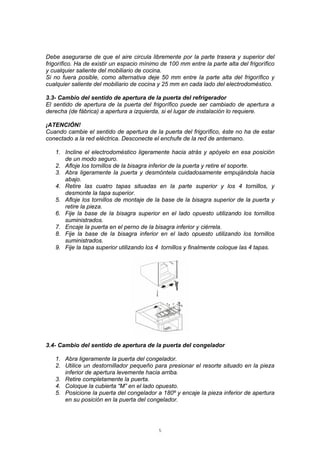 5
Debe asegurarse de que el aire circula libremente por la parte trasera y superior del
frigorífico. Ha de existir un espacio mínimo de 100 mm entre la parte alta del frigorífico
y cualquier saliente del mobiliario de cocina.
Si no fuera posible, como alternativa deje 50 mm entre la parte alta del frigorífico y
cualquier saliente del mobiliario de cocina y 25 mm en cada lado del electrodoméstico.
3.3- Cambio del sentido de apertura de la puerta del refrigerador
El sentido de apertura de la puerta del frigorífico puede ser cambiado de apertura a
derecha (de fábrica) a apertura a izquierda, si el lugar de instalación lo requiere.
¡ATENCIÓN!
Cuando cambie el sentido de apertura de la puerta del frigorífico, éste no ha de estar
conectado a la red eléctrica. Desconecte el enchufe de la red de antemano.
1. Incline el electrodoméstico ligeramente hacia atrás y apóyelo en esa posición
de un modo seguro.
2. Afloje los tornillos de la bisagra inferior de la puerta y retire el soporte.
3. Abra ligeramente la puerta y desmóntela cuidadosamente empujándola hacia
abajo.
4. Retire las cuatro tapas situadas en la parte superior y los 4 tornillos, y
desmonte la tapa superior.
5. Afloje los tornillos de montaje de la base de la bisagra superior de la puerta y
retire la pieza.
6. Fije la base de la bisagra superior en el lado opuesto utilizando los tornillos
suministrados.
7. Encaje la puerta en el perno de la bisagra inferior y ciérrela.
8. Fije la base de la bisagra inferior en el lado opuesto utilizando los tornillos
suministrados.
9. Fije la tapa superior utilizando los 4 tornillos y finalmente coloque las 4 tapas.
3.4- Cambio del sentido de apertura de la puerta del congelador
1. Abra ligeramente la puerta del congelador.
2. Utilice un destornillador pequeño para presionar el resorte situado en la pieza
inferior de apertura levemente hacia arriba.
3. Retire completamente la puerta.
4. Coloque la cubierta “M” en el lado opuesto.
5. Posicione la puerta del congelador a 180º y encaje la pieza inferior de apertura
en su posición en la puerta del congelador.
 
