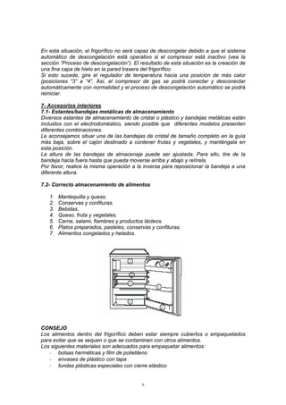 8
En esta situación, el frigorífico no será capaz de descongelar debido a que el sistema
automático de descongelación está operativo si el compresor está inactivo (vea la
sección “Proceso de descongelación”). El resultado de esta situación es la creación de
una fina capa de hielo en la pared trasera del frigorífico.
Si esto sucede, gire el regulador de temperatura hacia una posición de más calor
(posiciones “3” a “4”. Así, el compresor de gas se podrá conectar y desconectar
automáticamente con normalidad y el proceso de descongelación automático se podrá
reiniciar.
7- Accesorios interiores
7.1- Estantes/bandejas metálicas de almacenamiento
Diversos estantes de almacenamiento de cristal o plástico y bandejas metálicas están
incluidos con el electrodoméstico, siendo posible que diferentes modelos presenten
diferentes combinaciones.
Le aconsejamos situar una de las bandejas de cristal de tamaño completo en la guía
más baja, sobre el cajón destinado a contener frutas y vegetales, y manténgala en
esta posición.
La altura de las bandejas de almacenaje puede ser ajustada. Para ello, tire de la
bandeja hacia fuera hasta que pueda moverse arriba y abajo y retírela.
Por favor, realice la misma operación a la inversa para reposicionar la bandeja a una
diferente altura.
7.2- Correcto almacenamiento de alimentos
1. Mantequilla y queso.
2. Conservas y confituras.
3. Bebidas.
4. Queso, fruta y vegetales.
5. Carne, salami, fiambres y productos lácteos.
6. Platos preparados, pasteles, conservas y confituras.
7. Alimentos congelados y helados.
CONSEJO
Los alimentos dentro del frigorífico deben estar siempre cubiertos o empaquetados
para evitar que se sequen o que se contaminen con otros alimentos.
Los siguientes materiales son adecuados para empaquetar alimentos:
- bolsas herméticas y film de polietileno
- envases de plástico con tapa
- fundas plásticas especiales con cierre elástico
 
