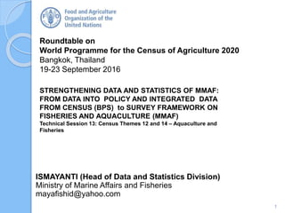 Roundtable on
World Programme for the Census of Agriculture 2020
Bangkok, Thailand
19-23 September 2016
ISMAYANTI (Head of Data and Statistics Division)
Ministry of Marine Affairs and Fisheries
mayafishid@yahoo.com
STRENGTHENING DATA AND STATISTICS OF MMAF:
FROM DATA INTO POLICY AND INTEGRATED DATA
FROM CENSUS (BPS) to SURVEY FRAMEWORK ON
FISHERIES AND AQUACULTURE (MMAF)
Technical Session 13: Census Themes 12 and 14 – Aquaculture and
Fisheries
1
 