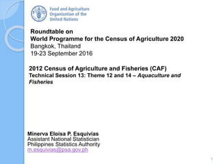 Roundtable on
World Programme for the Census of Agriculture 2020
Bangkok, Thailand
19-23 September 2016
Minerva Eloisa P. Esquivias
Assistant National Statistician
Philippines Statistics Authority
m.esquivias@psa.gov.ph
2012 Census of Agriculture and Fisheries (CAF)
Technical Session 13: Theme 12 and 14 – Aquaculture and
Fisheries
1
 