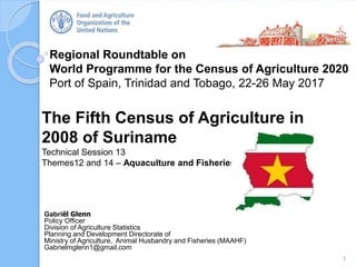 Regional Roundtable on
World Programme for the Census of Agriculture 2020
Port of Spain, Trinidad and Tobago, 22-26 May 2017
The Fifth Census of Agriculture in
2008 of Suriname
Technical Session 13
Themes12 and 14 – Aquaculture and Fisheries
1
Gabriël Glenn
Policy Officer
Division of Agriculture Statistics
Planning and Development Directorate of
Ministry of Agriculture, Animal Husbandry and Fisheries (MAAHF)
Gabrielmglenn1@gmail.com
 