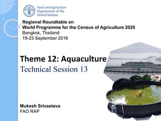Regional Roundtable on
World Programme for the Census of Agriculture 2020
Bangkok, Thailand
19-23 September 2016
Mukesh Srivastava
FAO RAP
Theme 12: Aquaculture
Technical Session 13
1
 