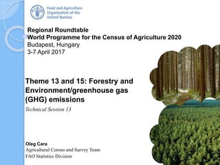 Regional Roundtable
World Programme for the Census of Agriculture 2020
Budapest, Hungary
3-7 April 2017
Oleg Cara
Agricultural Census and Survey Team
FAO Statistics Division
Theme 13 and 15: Forestry and
Environment/greenhouse gas
(GHG) emissions
Technical Session 13
1
 