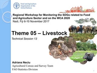 Regional Workshop for Monitoring the SDGs related to Food
and Agriculture Sector and on the WCA 2020
Nadi, Fiji 6-10 November 2017
Adriana Neciu
Agricultural Census and Survey Team
FAO Statistics Division
Theme 05 – Livestock
Technical Session 13
1
 
