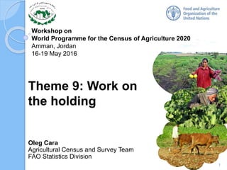 Workshop on
World Programme for the Census of Agriculture 2020
Amman, Jordan
16-19 May 2016
Oleg Cara
Agricultural Census and Survey Team
FAO Statistics Division
Theme 9: Work on
the holding
1
 