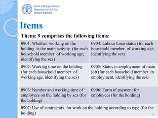 Items
Theme 9 comprises the following items:
0901: Whether working on the
holding is the main activity (for each
household member of working age,
identifying the sex)
0904: Labour force status (for each
household member of working age,
identifying the sex)
0902: Working time on the holding
(for each household member of
working age, identifying the sex)
0905: Status in employment of main
job (for each household member in
employment, identifying the sex)
0903: Number and working time of
employees on the holding by sex (for
the holding)
0906: Form of payment for
employees (for the holding)
0907: Use of contractors for work on the holding according to type (for the
holding) 10
 