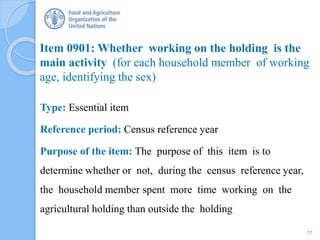 Item 0901: Whether working on the holding is the
main activity (for each household member of working
age, identifying the sex)
Type: Essential item
Reference period: Census reference year
Purpose of the item: The purpose of this item is to
determine whether or not, during the census reference year,
the household member spent more time working on the
agricultural holding than outside the holding
11
 