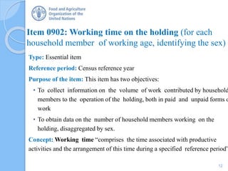 Item 0902: Working time on the holding (for each
household member of working age, identifying the sex)
Type: Essential item
Reference period: Census reference year
Purpose of the item: This item has two objectives:
• To collect information on the volume of work contributed by household
members to the operation of the holding, both in paid and unpaid forms o
work
• To obtain data on the number of household members working on the
holding, disaggregated by sex.
Concept: Working time “comprises the time associated with productive
activities and the arrangement of this time during a specified reference period”
12
 