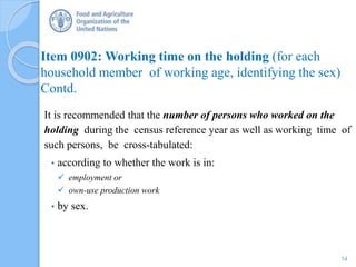 Item 0902: Working time on the holding (for each
household member of working age, identifying the sex)
Contd.
It is recommended that the number of persons who worked on the
holding during the census reference year as well as working time of
such persons, be cross-tabulated:
• according to whether the work is in:
 employment or
 own-use production work
• by sex.
14
 