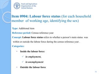 Item 0904: Labour force status (for each household
member of working age, identifying the sex)
Type: Additional item
Reference period: Census reference year
Concept: Labour force status refers to whether a person’s main status was
within or outside the labour force during the census reference year .
Categories:
• Inside the labour force:
 in employment,
 in unemployment
• Outside the labour force
16
 