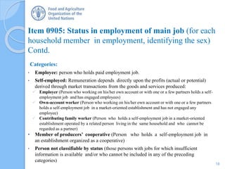 Item 0905: Status in employment of main job (for each
household member in employment, identifying the sex)
Contd.
Categories:
• Employee: person who holds paid employment job.
• Self-employed: Remuneration depends directly upon the profits (actual or potential)
derived through market transactions from the goods and services produced:
 Employer (Person who working on his/her own account or with one or a few partners holds a self-
employment job and has engaged employees)
 Own-account worker (Person who working on his/her own account or with one or a few partners
holds a self-employment job in a market-oriented establishment and has not engaged any
employee)
 Contributing family worker (Person who holds a self-employment job in a market-oriented
establishment operated by a related person living in the same household and who cannot be
regarded as a partner)
• Member of producers’ cooperative (Person who holds a self-employment job in
an establishment organized as a cooperative)
• Person not classifiable by status (those persons with jobs for which insufficient
information is available and/or who cannot be included in any of the preceding
categories)
18
 